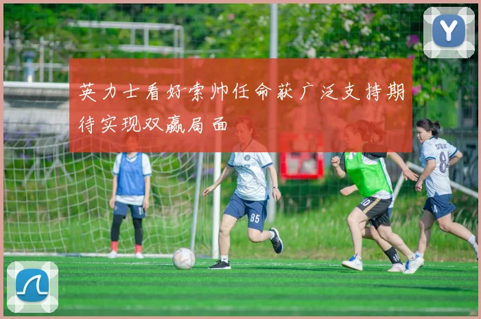 英力士看好索帅任命获广泛支持期待实现双赢局面