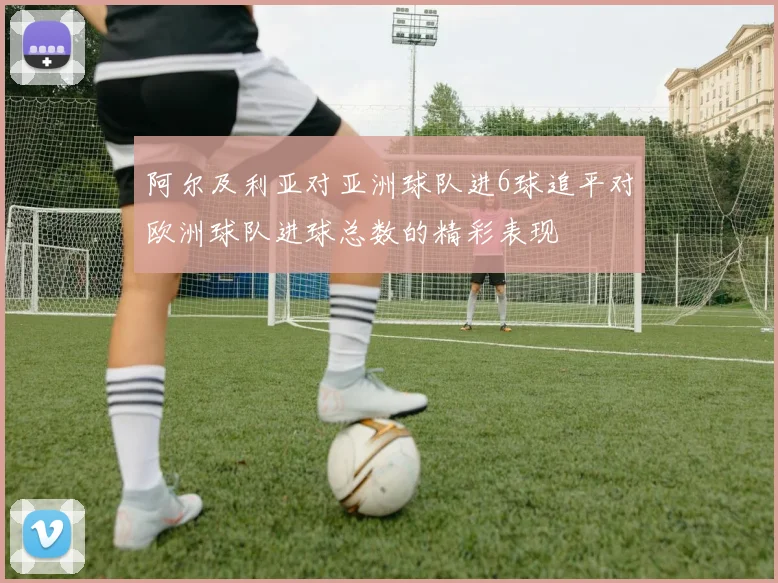 阿尔及利亚对亚洲球队进6球追平对欧洲球队进球总数的精彩表现
