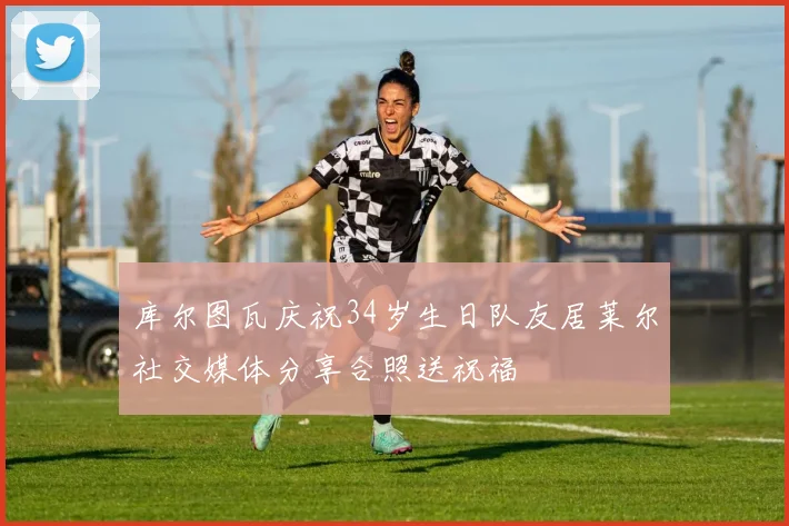 库尔图瓦庆祝34岁生日队友居莱尔社交媒体分享合照送祝福