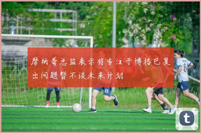 摩纳哥总监表示将专注于博格巴复出问题暂不谈未来计划