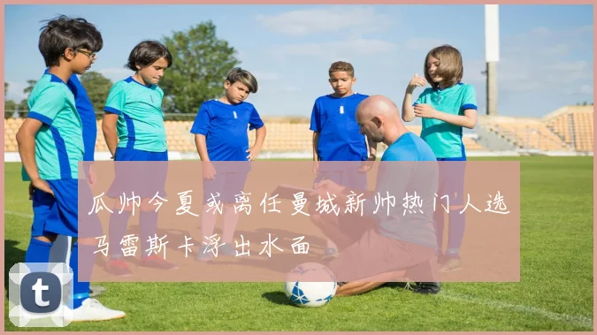 瓜帅今夏或离任曼城新帅热门人选马雷斯卡浮出水面