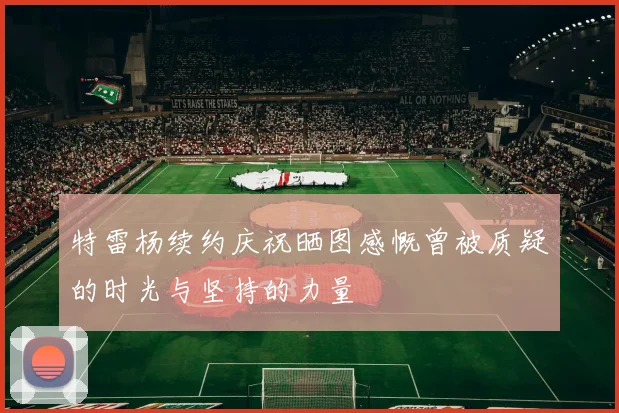 特雷杨续约庆祝晒图感慨曾被质疑的时光与坚持的力量