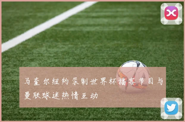 马奎尔纽约录制世界杯播客节目与曼联球迷热情互动