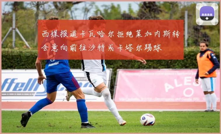 西媒报道卡瓦哈尔拒绝莱加内斯转会意向前往沙特或卡塔尔踢球