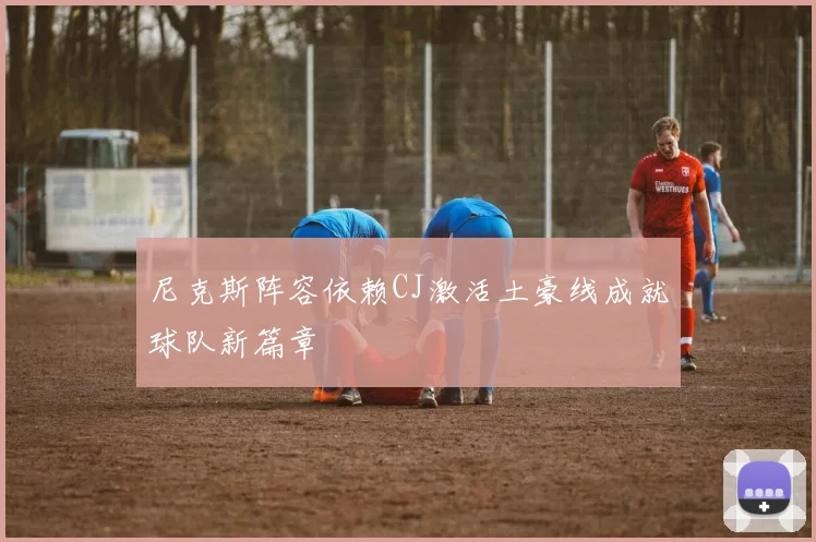 尼克斯阵容依赖CJ激活土豪线成就球队新篇章