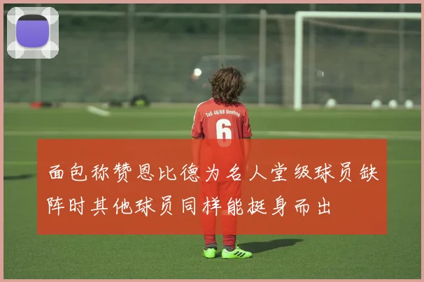 面包称赞恩比德为名人堂级球员缺阵时其他球员同样能挺身而出