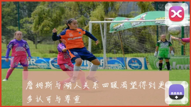 詹姆斯与湖人关系回暖渴望得到更多认可与尊重
