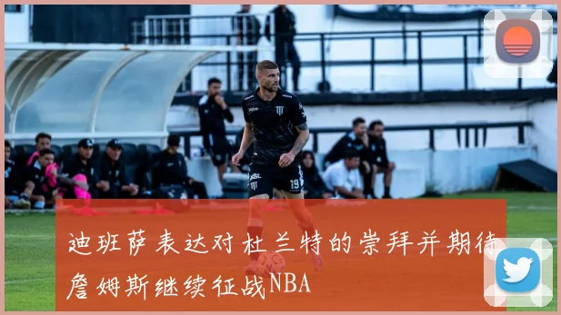 迪班萨表达对杜兰特的崇拜并期待詹姆斯继续征战NBA