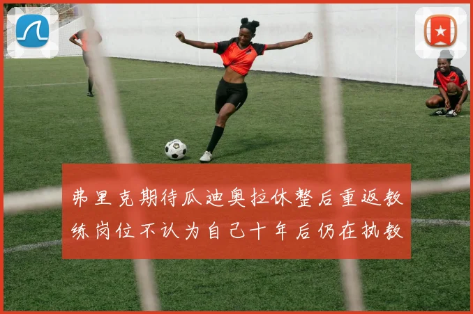 弗里克期待瓜迪奥拉休整后重返教练岗位不认为自己十年后仍在执教