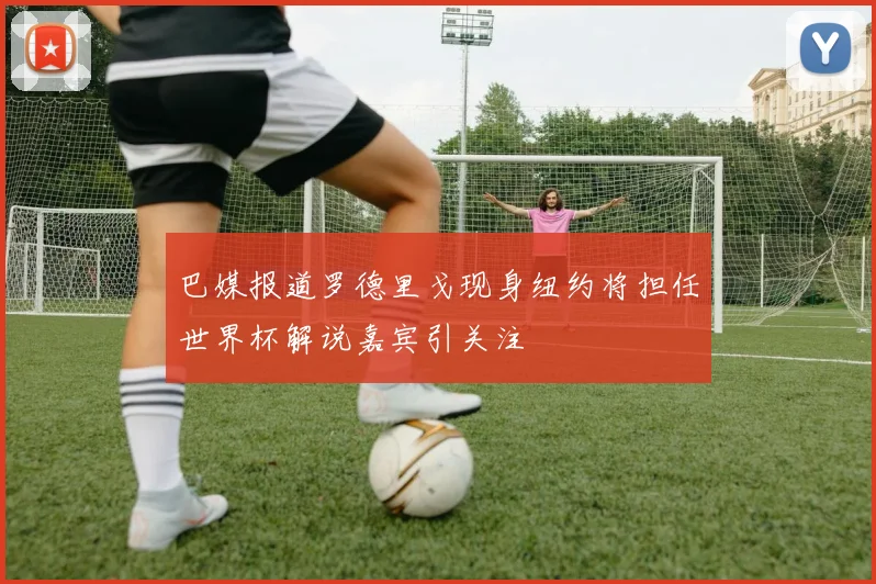 巴媒报道罗德里戈现身纽约将担任世界杯解说嘉宾引关注