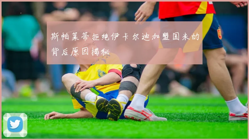 斯帕莱蒂拒绝伊卡尔迪加盟国米的背后原因揭秘