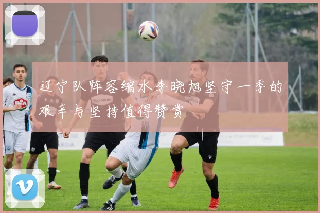 辽宁队阵容缩水李晓旭坚守一季的艰辛与坚持值得赞赏