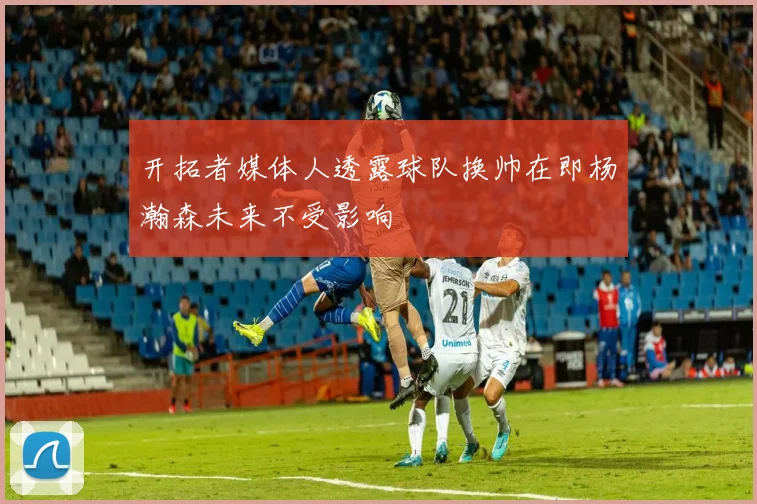 开拓者媒体人透露球队换帅在即杨瀚森未来不受影响