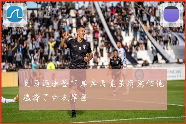 皇马迅速签下库库马竞虽有意但他选择了白衣军团