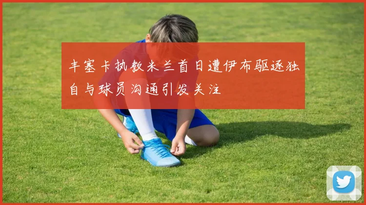 丰塞卡执教米兰首日遭伊布驱逐独自与球员沟通引发关注