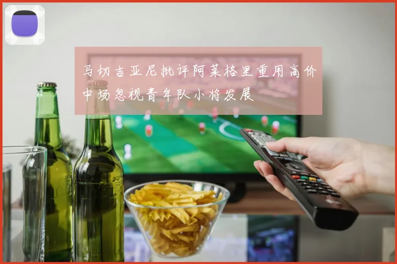 马切吉亚尼批评阿莱格里重用高价中场忽视青年队小将发展