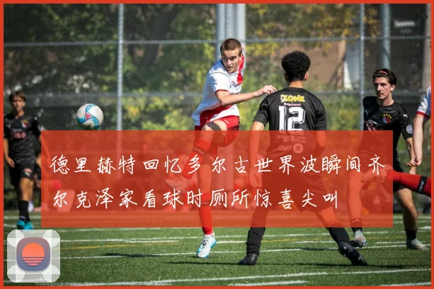 德里赫特回忆多尔古世界波瞬间齐尔克泽家看球时厕所惊喜尖叫