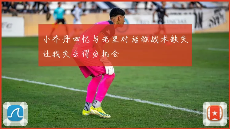 小乔丹回忆与老里对话称战术缺失让我失去得分机会