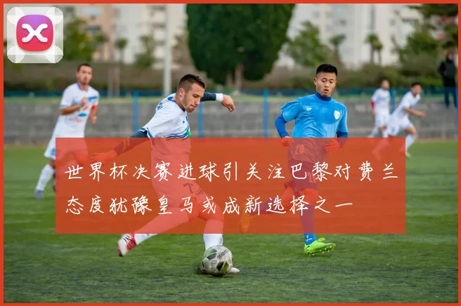 世界杯决赛进球引关注巴黎对费兰态度犹豫皇马或成新选择之一