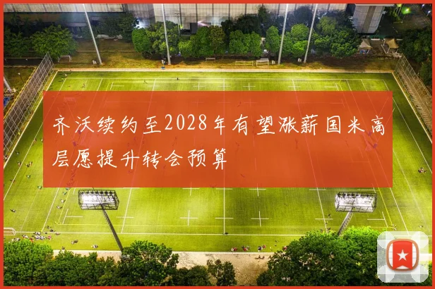 齐沃续约至2028年有望涨薪国米高层愿提升转会预算