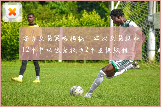 安吉交易策略揭秘：四次交易换回12个首轮选秀权与2个互换权利