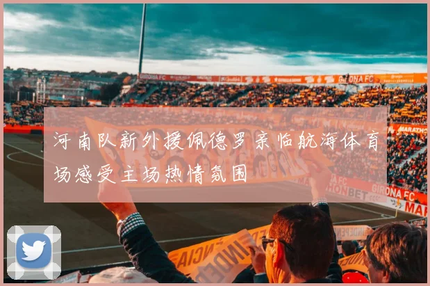 河南队新外援佩德罗亲临航海体育场感受主场热情氛围