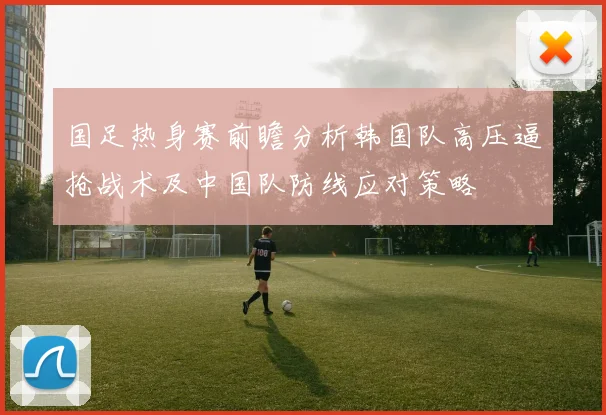 国足热身赛前瞻分析韩国队高压逼抢战术及中国队防线应对策略