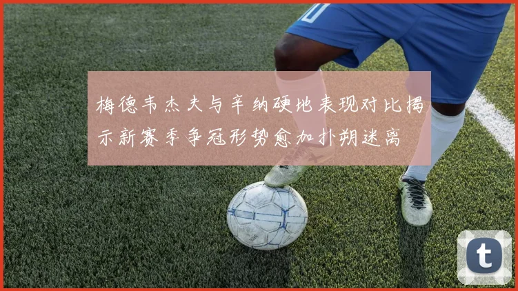 梅德韦杰夫与辛纳硬地表现对比揭示新赛季争冠形势愈加扑朔迷离