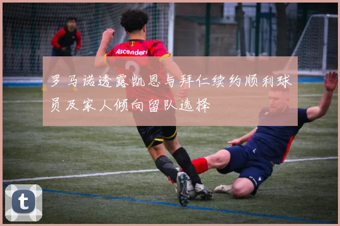 罗马诺透露凯恩与拜仁续约顺利球员及家人倾向留队选择